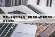平原火车站到汽车站（平原高铁站到平原汽车站有多远）