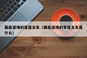 最能退场的星座女生（最能退场的星座女生是什么）