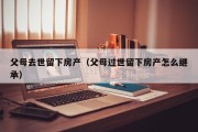 父母去世留下房产（父母过世留下房产怎么继承）